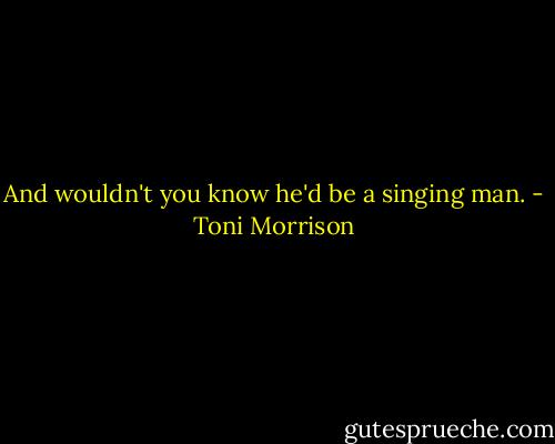 And wouldn't you know he'd be a singing man. - Toni Morrison