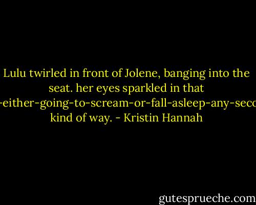 Lulu twirled in front of Jolene, banging into the seat. her eyes sparkled in that I'm-either-going-to-scream-or-fall-asleep-any-second kind of way. - Kristin Hannah
