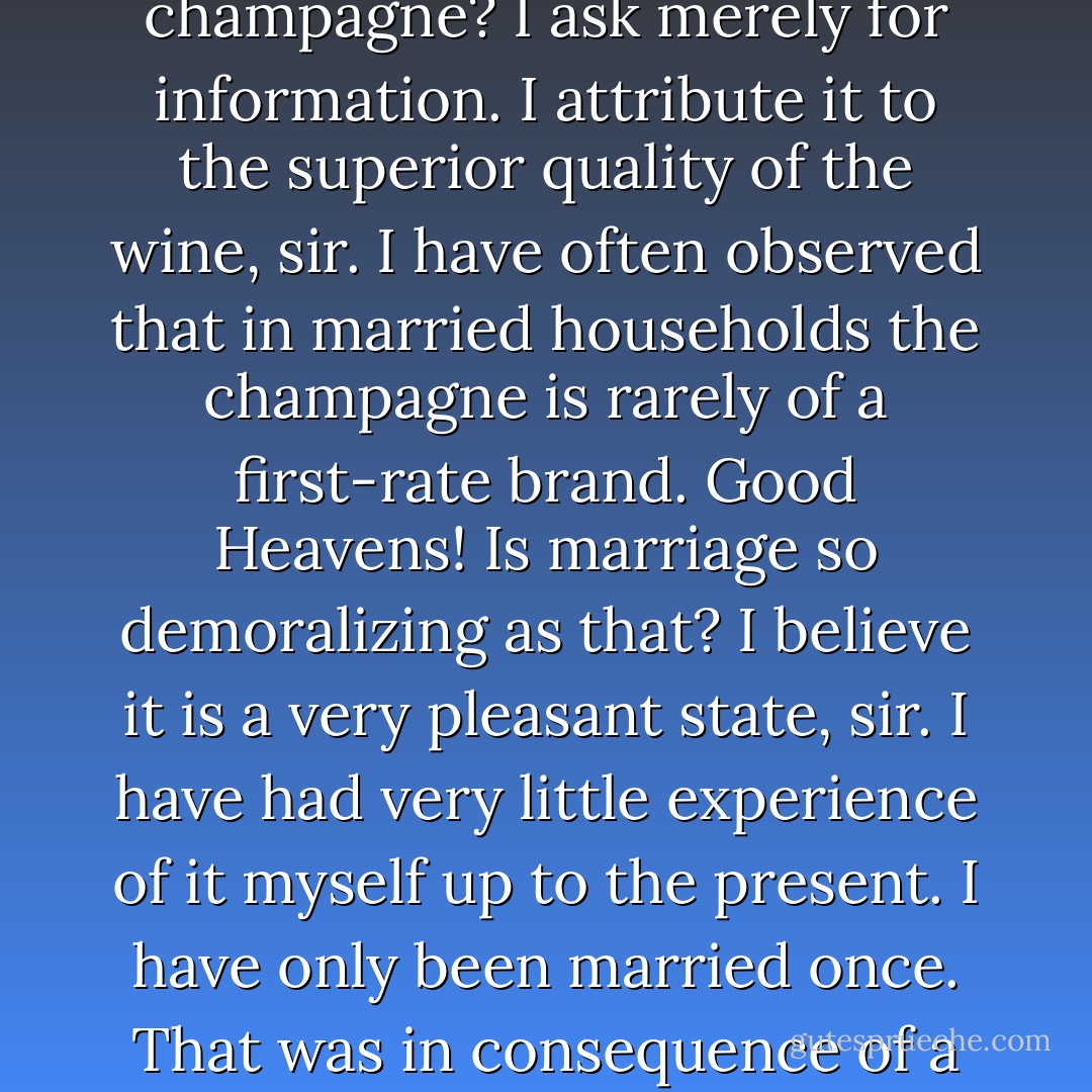 Why is it that at a bachelor's establishment the servants invariably drink the champagne? I ask merely for information.<br />I attribute it to the superior quality of the wine, sir. I have often observed that in married households the champagne is rarely of a first-rate brand.<br />Good Heavens! Is marriage so demoralizing as that?<br />I believe it is a very pleasant state, sir. I have had very little experience of it myself up to the present. I have only been married once. That was in consequence of a misunderstanding between myself and a young person. - Oscar Wilde