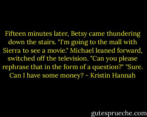 Fifteen minutes later, Betsy came thundering down the stairs. "I'm going to the mall with Sierra to see a movie."<br />Michael leaned forward, switched off the television. "Can you please rephrase that in the form of a question?"<br />"Sure. Can I have some money? - Kristin Hannah