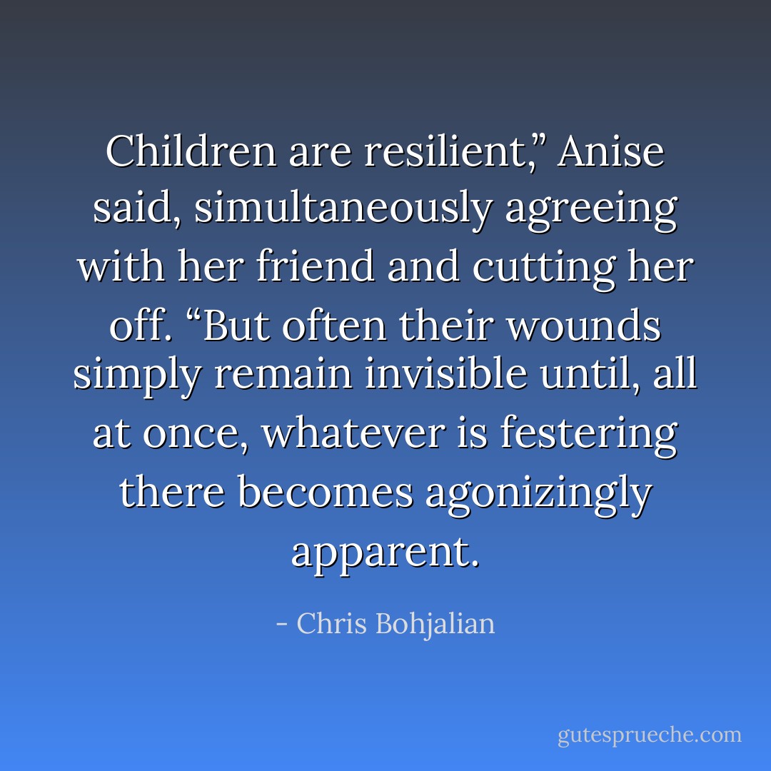 Children are resilient,” Anise said, simultaneously agreeing with her friend and cutting her off. “But often their wounds simply remain invisible until, all at once, whatever is festering there becomes agonizingly apparent. - Chris Bohjalian