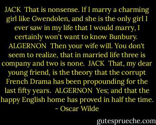 JACK<br /><br />That is nonsense. If I marry a charming girl like Gwendolen, and she is the only girl I ever saw in my life that I would marry, I certainly won't want to know Bunbury.<br /><br />ALGERNON<br /><br />Then your wife will. You don't seem to realize, that in married life three is company and two is none.<br /><br />JACK<br /><br />That, my dear young friend, is the theory that the corrupt French Drama has been propounding for the last fifty years.<br /><br />ALGERNON<br /><br />Yes; and that the happy English home has proved in half the time. - Oscar Wilde