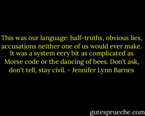 This was our language: half-truths, obvious lies, accusations neither one of us would ever make. It was a system eery bit as complicated as Morse code or the dancing of bees. Don't ask, don't tell, stay civil. - Jennifer Lynn Barnes