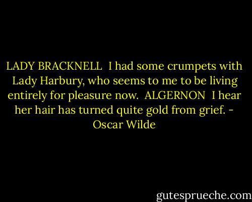 LADY BRACKNELL<br /><br />I had some crumpets with Lady Harbury, who seems to me to be living entirely for pleasure now.<br /><br />ALGERNON<br /><br />I hear her hair has turned quite gold from grief. - Oscar Wilde