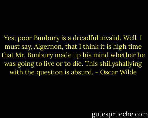 Yes; poor Bunbury is a dreadful invalid.<br />Well, I must say, Algernon, that I think it is high time that Mr. Bunbury made up his mind whether he was going to live or to die. This shillyshallying with the question is absurd. - Oscar Wilde