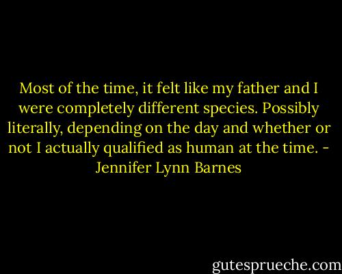 Most of the time, it felt like my father and I were completely different species. Possibly literally, depending on the day and whether or not I actually qualified as human at the time. - Jennifer Lynn Barnes