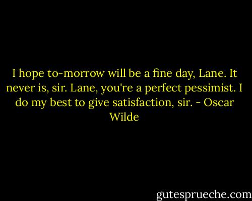 I hope to-morrow will be a fine day, Lane.<br />It never is, sir.<br />Lane, you're a perfect pessimist.<br />I do my best to give satisfaction, sir. - Oscar Wilde