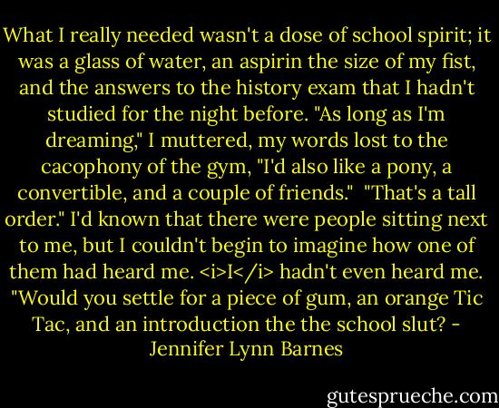 What I really needed wasn't a dose of school spirit; it was a glass of water, an aspirin the size of my fist, and the answers to the history exam that I hadn't studied for the night before. "As long as I'm dreaming," I muttered, my words lost to the cacophony of the gym, "I'd also like a pony, a convertible, and a couple of friends."<br /><br />"That's a tall order." I'd known that there were people sitting next to me, but I couldn't begin to imagine how one of them had heard me. <i>I</i> hadn't even heard me. "Would you settle for a piece of gum, an orange Tic Tac, and an introduction the the school slut? - Jennifer Lynn Barnes