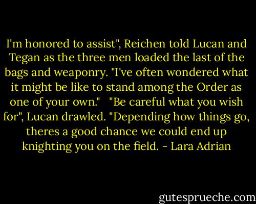 I'm honored to assist", Reichen told Lucan and Tegan as the three men loaded the last of the bags and weaponry. "I've often wondered what it might be like to stand among the Order as one of your own."<br /> <br />"Be careful what you wish for", Lucan drawled. "Depending how things go, theres a good chance we could end up knighting you on the field. - Lara Adrian