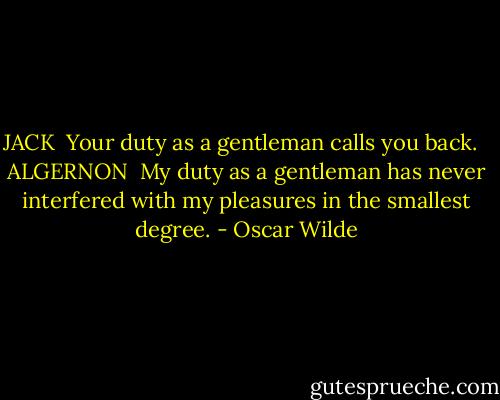 JACK<br /><br />Your duty as a gentleman calls you back. <br /><br />ALGERNON<br /><br />My duty as a gentleman has never interfered with my pleasures in the smallest degree. - Oscar Wilde