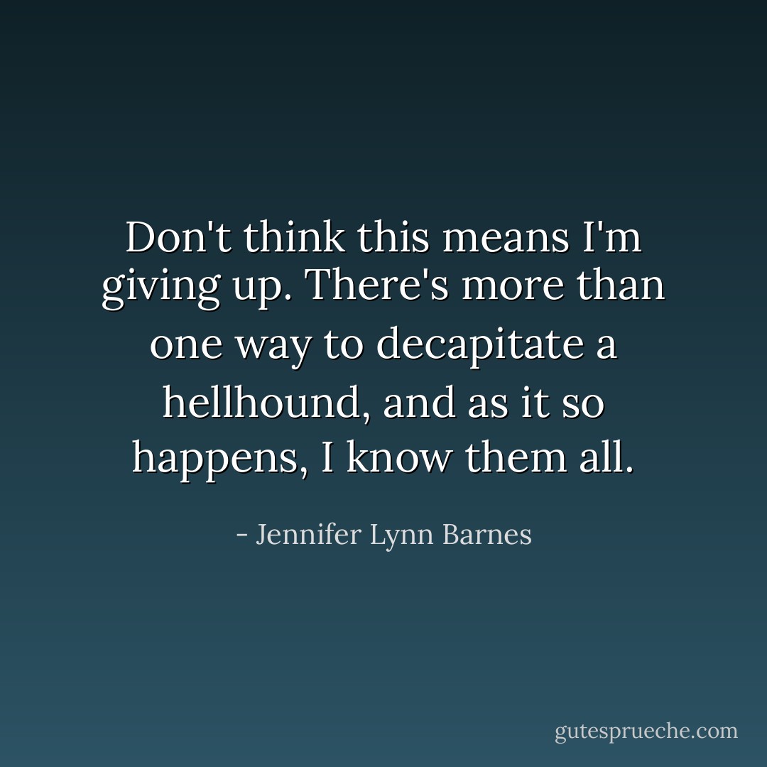Don't think this means I'm giving up. There's more than one way to decapitate a hellhound, and as it so happens, I know them all. - Jennifer Lynn Barnes