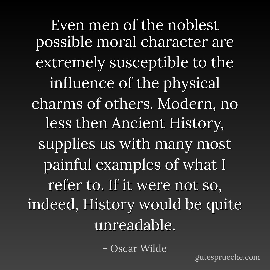 Even men of the noblest possible moral character are extremely susceptible to the influence of the physical charms of others. Modern, no less then Ancient History, supplies us with many most painful examples of what I refer to. If it were not so, indeed, History would be quite unreadable. - Oscar Wilde
