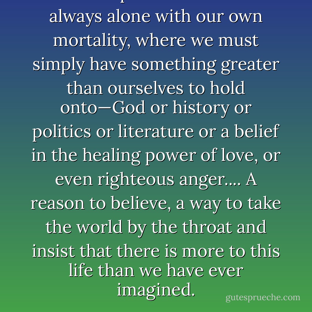 There is a place where we are always alone with our own mortality, where we must simply have something greater than ourselves to hold onto—God or history or politics or literature or a belief in the healing power of love, or even righteous anger.... A reason to believe, a way to take the world by the throat and insist that there is more to this life than we have ever imagined. - Dorothy Allison