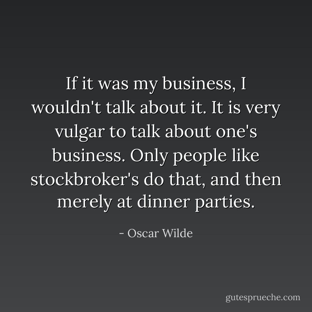 If it was my business, I wouldn't talk about it. It is very vulgar to talk about one's business. Only people like stockbroker's do that, and then merely at dinner parties. - Oscar Wilde