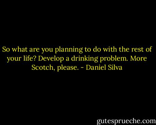 So what are you planning to do with the rest of your life?<br />Develop a drinking problem. More Scotch, please. - Daniel Silva