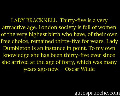 LADY BRACKNELL<br /><br />Thirty-five is a very attractive age. London society is full of women of the very highest birth who have, of their own free choice, remained thirty-five for years. Lady Dumbleton is an instance in point. To my own knowledge she has been thirty-five ever since she arrived at the age of forty, which was many years ago now. - Oscar Wilde