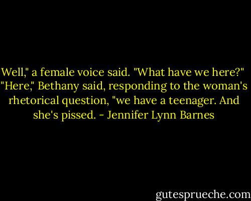 Well," a female voice said. "What have we here?"<br /><br />"Here," Bethany said, responding to the woman's rhetorical question, "we have a teenager. And she's pissed. - Jennifer Lynn Barnes