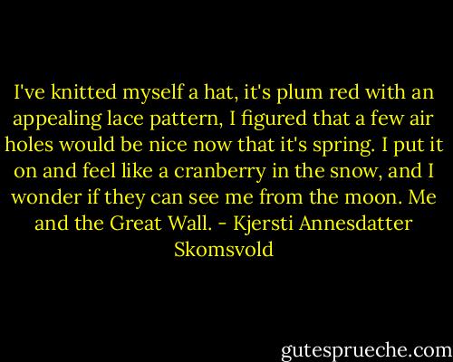I've knitted myself a hat, it's plum red with an appealing lace pattern, I figured that a few air holes would be nice now that it's spring. I put it on and feel like a cranberry in the snow, and I wonder if they can see me from the moon. Me and the Great Wall. - Kjersti Annesdatter Skomsvold
