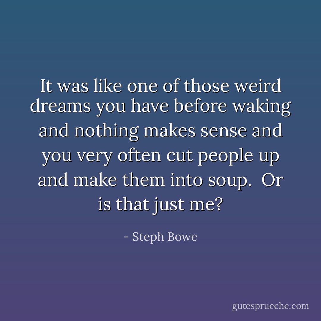 It was like one of those weird dreams you have before waking and nothing makes sense and you very often cut people up and make them into soup.<br /><br />Or is that just me? - Steph Bowe
