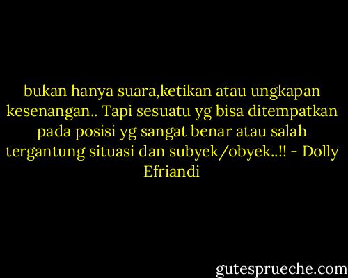 bukan hanya suara,ketikan atau ungkapan kesenangan.. Tapi sesuatu yg bisa ditempatkan pada posisi yg sangat benar atau salah tergantung situasi dan subyek/obyek..!! - Dolly Efriandi