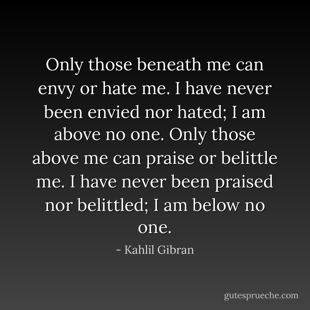 Only those beneath me can envy or hate me. I have never been envied nor hated; I am above no one. Only those above me can praise or belittle me. I have never been praised nor belittled; I am below no one. - Kahlil Gibran