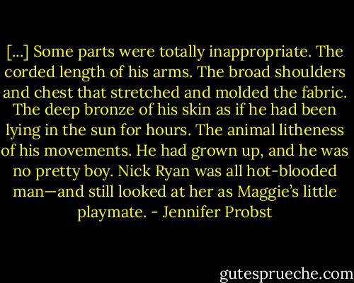 [...] Some parts were totally inappropriate. The corded length of his arms. The broad shoulders and chest that stretched and molded the fabric. The deep bronze of his skin as if he had been lying in the sun for hours. The animal litheness of his movements. He had grown up, and he was no pretty boy. Nick Ryan was all hot-blooded man—and still looked at her as Maggie’s little playmate. - Jennifer Probst