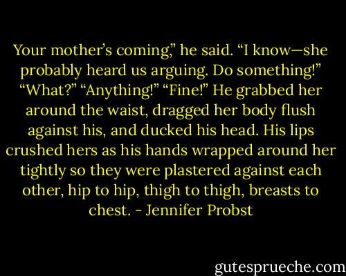Your mother’s coming,” he said.<br />“I know—she probably heard us arguing. Do something!”<br />“What?”<br />“Anything!”<br />“Fine!” He grabbed her around the waist, dragged her body flush against his, and ducked his head. His lips crushed hers as his hands wrapped around her tightly so they were plastered against each other, hip to hip, thigh to thigh, breasts to chest. - Jennifer Probst