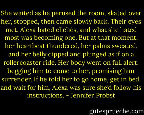 She waited as he perused the room, skated over her, stopped, then came slowly back.<br />Their eyes met.<br />Alexa hated clichés, and what she hated most was becoming one. But at that moment, her heartbeat thundered, her palms sweated, and her belly dipped and plunged as if on a rollercoaster ride. Her body went on full alert, begging him to come to her, promising him surrender. If he told her to go home, get in bed, and wait for him, Alexa was sure she’d follow his instructions. - Jennifer Probst