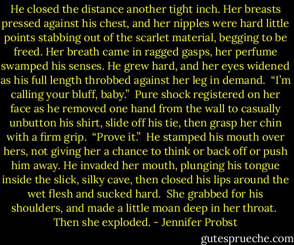 He closed the distance another tight inch. Her breasts pressed against his chest, and her nipples were hard little points stabbing out of the scarlet material, begging to be freed. Her breath came in ragged gasps, her perfume swamped his senses. He grew hard, and her eyes widened as his full length throbbed against her leg in demand. <br />“I’m calling your bluff, baby.” <br />Pure shock registered on her face as he removed one hand from the wall to casually unbutton his shirt, slide off his tie, then grasp her chin with a firm grip. <br />“Prove it.” <br />He stamped his mouth over hers, not giving her a chance to think or back off or push him away. He invaded her mouth, plunging his tongue inside the slick, silky cave, then closed his lips around the wet flesh and sucked hard. <br />She grabbed for his shoulders, and made a little moan deep in her throat. <br />Then she exploded. - Jennifer Probst