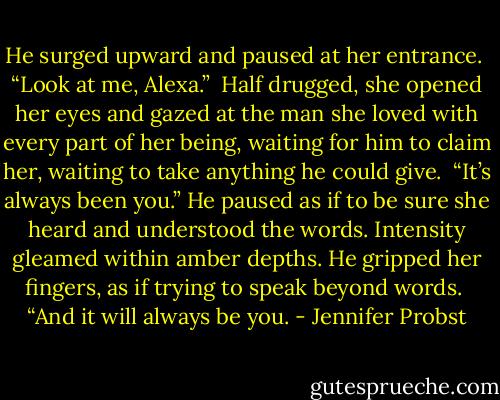 He surged upward and paused at her entrance. <br />“Look at me, Alexa.” <br />Half drugged, she opened her eyes and gazed at the man she loved with every part of her being, waiting for him to claim her, waiting to take anything he could give. <br />“It’s always been you.” He paused as if to be sure she heard and understood the words. Intensity gleamed within amber depths. He gripped her fingers, as if trying to speak beyond words. <br />“And it will always be you. - Jennifer Probst