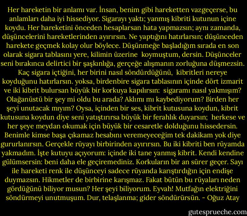 Her hareketin bir anlamı var. İnsan, benim gibi hareketten vazgeçerse, bu anlamları<br />daha iyi hissediyor. Sigarayı yaktı; yanmış kibriti kutunun içine koydu. Her hareketini<br />önceden hesaplarsan hata yapmazsın; aynı zamanda, düşüncelerini hareketlerinden<br />ayırırsın. Ne yaptığını hatırlarsın; düşünceden harekete geçmek kolay olur böylece. Düşünmeğe başladığım sırada en son olarak sigara tablasını yere, kilimin üzerine <br />koymuştum, dersin. Düşünceler seni bırakınca delirtici bir şaşkınlığa, gerçeğe alışmanın<br />zorluğuna düşmezsin. Kaç sigara içtiğini, her birini nasıl söndürdüğünü, <br />kibritleri nereye koyduğunu hatırlarsın. yoksa, birdenbire sigara tablasının<br />içinde dört izmarit ve iki kibrit bulursan büyük bir korkuya kapılırsın: <br />sigaramı nasıl yakmışım? Olağanüstü bir şey mi oldu bu arada? Aklımı mı kaybediyorum? Birden her şeyi unutacak mıyım? Oysa, içinden bir ses, kibrit kutusuna koydun,<br />kibrit kutusuna koydun diye seni yatıştırırsa büyük bir ferahlık duyarsın; <br />herkese ve her şeye meydan okumak için büyük bir cesaretle dolduğunu hissedersin. Benimle kimse başa çıkamaz hesabını veremeyeceğim tek dakikam yok diye gururlanırsın. Gerçekle rüyayı birbirinden ayırırsın. Bu iki kibriti ben rüyamda yakmadım. İşte kutuyu açıyorum: içinde iki tane yanmış kibrit. Kendi kendine gülümsersin: beni daha ele geçiremediniz. Korkuların bir an sürer geçer. Sayı ile hareketi renk ile düşünceyi sadece rüyanda karıştırdığın için endişe duymazsın. Hikmetler de birbirine karışmaz. Fakat bütün bu rüyaları neden gördüğünü biliyor musun? Her şeyi biliyorum. Eyvah! Mutfağın elektriğini söndürmeyi unutmuşum. Dur, telaşlanma; gider söndürürsün. - Oğuz Atay