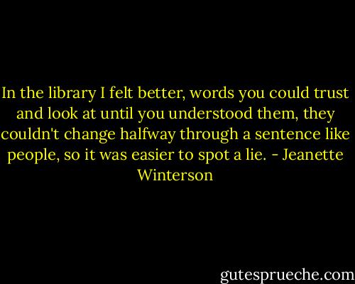 In the library I felt better, words you could trust and look at until you understood them, they couldn't change halfway through a sentence like people, so it was easier to spot a lie. - Jeanette Winterson