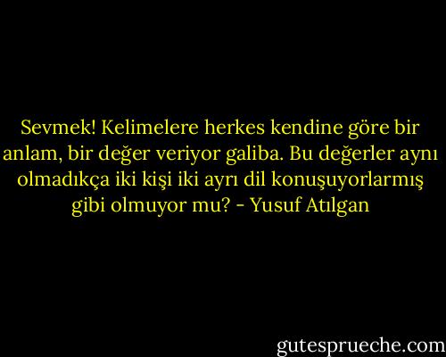Sevmek! Kelimelere herkes kendine göre bir anlam, bir değer veriyor galiba. Bu değerler aynı olmadıkça iki kişi iki ayrı dil konuşuyorlarmış gibi olmuyor mu? - Yusuf Atılgan
