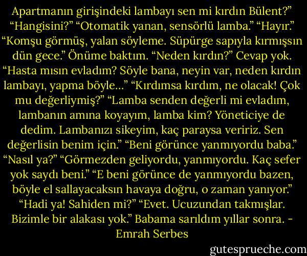 Apartmanın girişindeki lambayı sen mi kırdın Bülent?”<br />“Hangisini?”<br />“Otomatik yanan, sensörlü lamba.”<br />“Hayır.”<br />“Komşu görmüş, yalan söyleme. Süpürge sapıyla kırmışsın dün gece.”<br />Önüme baktım.<br />“Neden kırdın?”<br />Cevap yok.<br />“Hasta mısın evladım? Söyle bana, neyin var, neden kırdın lambayı, yapma böyle…”<br />“Kırdımsa kırdım, ne olacak! Çok mu değerliymiş?”<br />“Lamba senden değerli mi evladım, lambanın amına koyayım, lamba kim? Yöneticiye de dedim. Lambanızı sikeyim, kaç paraysa veririz. Sen değerlisin benim için.”<br />“Beni görünce yanmıyordu baba.”<br />“Nasıl ya?”<br />“Görmezden geliyordu, yanmıyordu. Kaç sefer yok saydı beni.”<br />“E beni görünce de yanmıyordu bazen, böyle el sallayacaksın havaya doğru, o zaman yanıyor.”<br />“Hadi ya! Sahiden mi?”<br />“Evet. Ucuzundan takmışlar. Bizimle bir alakası yok.”<br />Babama sarıldım yıllar sonra. - Emrah Serbes