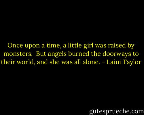 Once upon a time, a little girl was raised by monsters.<br /><br />But angels burned the doorways to their world, and she was all alone. - Laini Taylor