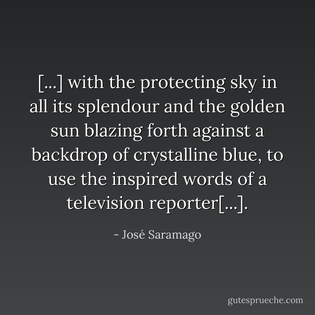 [...] with the protecting sky in all its splendour and the golden sun blazing forth against a backdrop of crystalline blue, to use the inspired words of a television reporter[...]. - José Saramago