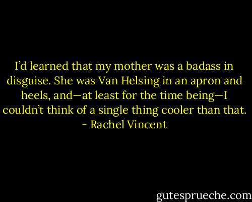 I’d learned that my mother was a badass in disguise. She was Van Helsing in an apron and heels, and—at least for the time being—I couldn’t think of a single thing cooler than that. - Rachel Vincent