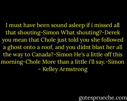 I must have been sound asleep if i missed all that shouting-Simon<br />What shouting?-Derek<br />you mean that Chole just told you she followed a ghost onto a roof, and you didnt blast her all the way to Canada?-Simon<br />He's a little off this morning-Chole<br />More than a little i'll say.-Simon - Kelley Armstrong
