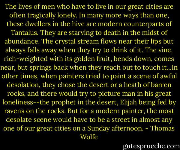 The lives of men who have to live in our great cities are often tragically lonely. In many more ways than one, these dwellers in the hive are modern counterparts of Tantalus. They are starving to death in the midst of abundance. The crystal stream flows near their lips but always falls away when they try to drink of it. The vine, rich-weighted with its golden fruit, bends down, comes near, but springs back when they reach out to touch it...In other times, when painters tried to paint a scene of awful desolation, they chose the desert or a heath of barren rocks, and there would try to picture man in his great loneliness--the prophet in the desert, Elijah being fed by ravens on the rocks. But for a modern painter, the most desolate scene would have to be a street in almost any one of our great cities on a Sunday afternoon. - Thomas Wolfe