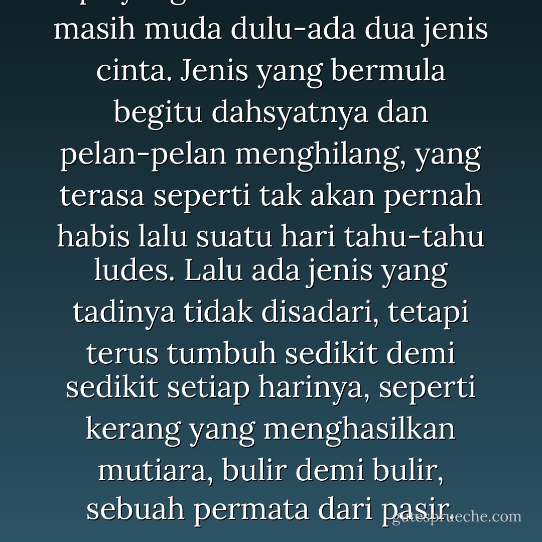 Apa yang tidak kuketahui-saat masih muda dulu-ada dua jenis cinta. Jenis yang bermula begitu dahsyatnya dan pelan-pelan menghilang, yang terasa seperti tak akan pernah habis lalu suatu hari tahu-tahu ludes. Lalu ada jenis yang tadinya tidak disadari, tetapi terus tumbuh sedikit demi sedikit setiap harinya, seperti kerang yang menghasilkan mutiara, bulir demi bulir, sebuah permata dari pasir. - Monica Ali
