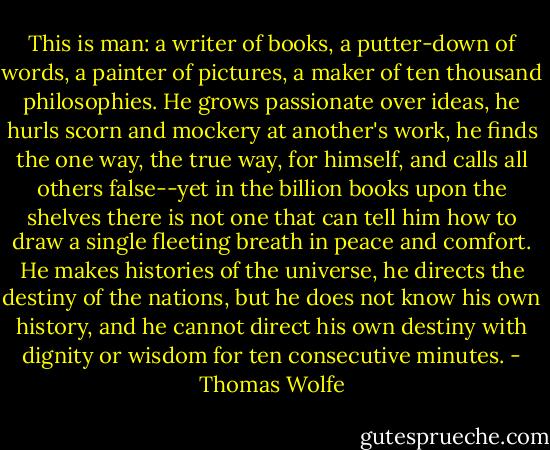 This is man: a writer of books, a putter-down of words, a painter of pictures, a maker of ten thousand philosophies. He grows passionate over ideas, he hurls scorn and mockery at another's work, he finds the one way, the true way, for himself, and calls all others false--yet in the billion books upon the shelves there is not one that can tell him how to draw a single fleeting breath in peace and comfort. He makes histories of the universe, he directs the destiny of the nations, but he does not know his own history, and he cannot direct his own destiny with dignity or wisdom for ten consecutive minutes. - Thomas Wolfe