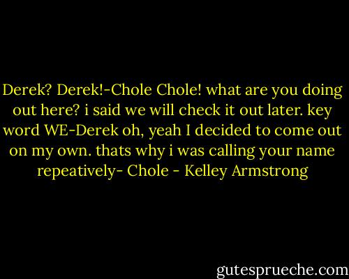 Derek? Derek!-Chole<br />Chole! what are you doing out here? i said we will check it out later. key word WE-Derek<br />oh, yeah I decided to come out on my own. thats why i was calling your name repeatively- Chole - Kelley Armstrong