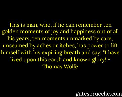 This is man, who, if he can remember ten golden moments of joy and happiness out of all his years, ten moments unmarked by care, unseamed by aches or itches, has power to lift himself with his expiring breath and say: "I have lived upon this earth and known glory! - Thomas Wolfe