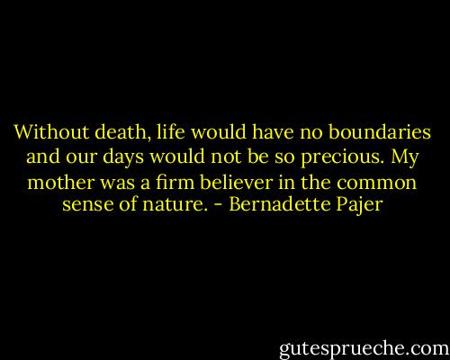 Without death, life would have no boundaries and our days would not be so precious. My mother was a firm believer in the common sense of nature. - Bernadette Pajer