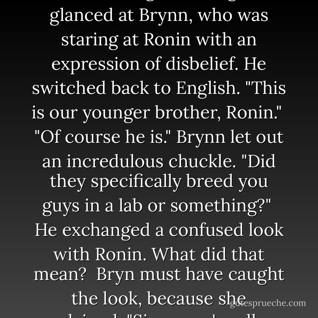 Let me guess," Brynn said from across the room. "Another brother, right?"<br /><br />Keegan glanced at Brynn, who was staring at Ronin with an expression of disbelief. He switched back to English. "This is our younger brother, Ronin."<br /><br />"Of course he is." Brynn let out an incredulous chuckle. "Did they specifically breed you guys in a lab or something?"<br /><br />He exchanged a confused look with Ronin. What did that mean?<br /><br />Bryn must have caught the look, because she explained, "Since you're all so hot, I mean. - Rosalie Lario