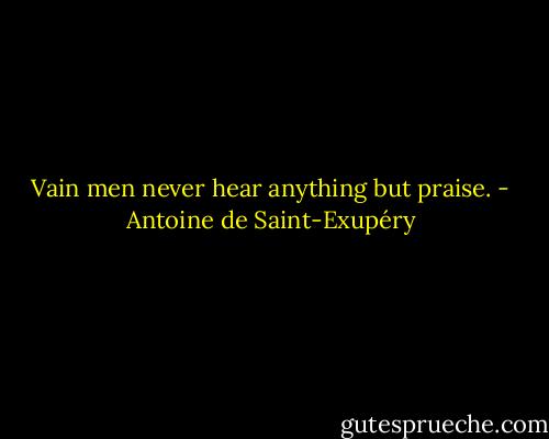 Vain men never hear anything but praise. - Antoine de Saint-Exupéry