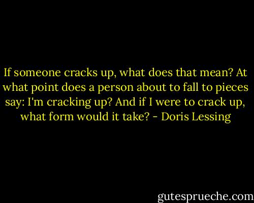 If someone cracks up, what does that mean? At what point does a person about to fall to pieces say: I'm cracking up? And if I were to crack up, what form would it take? - Doris Lessing