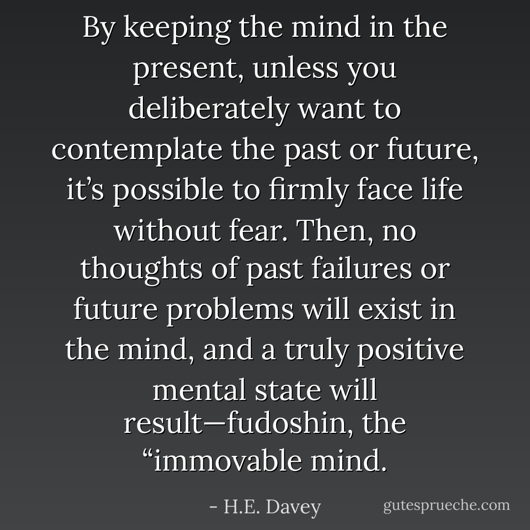 By keeping the mind in the present, unless you deliberately want to contemplate the past or future, it’s possible to firmly face life without fear. Then, no thoughts of past failures or future problems will exist in the mind, and a truly positive mental state will result—fudoshin, the “immovable mind. - H.E. Davey