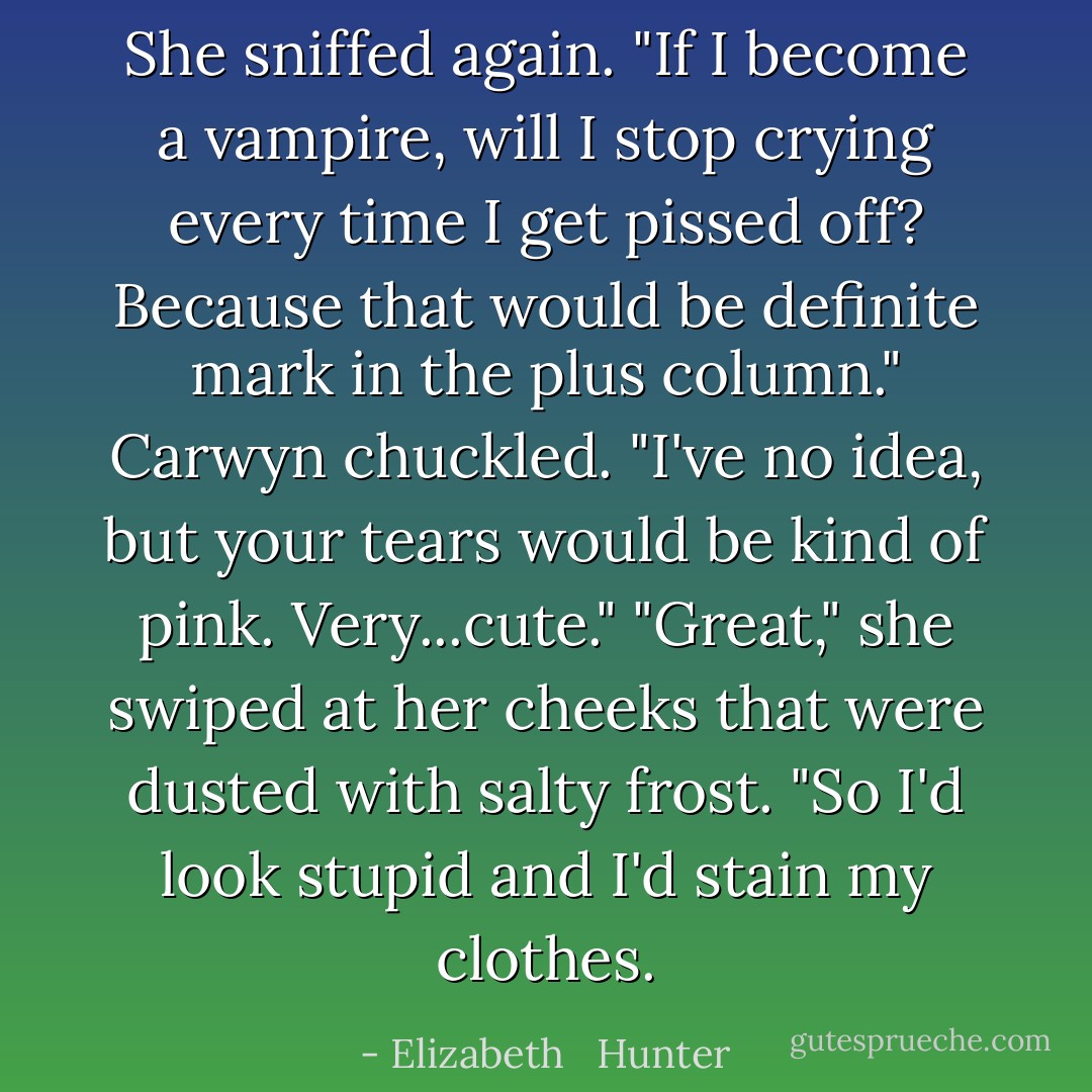 She sniffed again. "If I become a vampire, will I stop crying every time I get pissed off? Because that would be definite mark in the plus column."<br />Carwyn chuckled. "I've no idea, but your tears would be kind of pink. Very...cute."<br />"Great," she swiped at her cheeks that were dusted with salty frost. "So I'd look stupid <i>and</i> I'd stain my clothes. - Elizabeth   Hunter