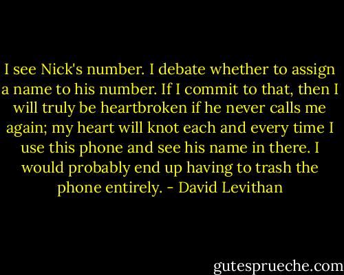 I see Nick's number. I debate whether to assign a name to his number. If I commit to that, then I will truly be heartbroken if he never calls me again; my heart will knot each and every time I use this phone and see his name in there. I would probably end up having to trash the phone entirely. - David Levithan